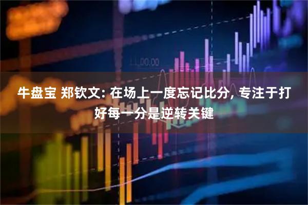牛盘宝 郑钦文: 在场上一度忘记比分, 专注于打好每一分是逆转关键