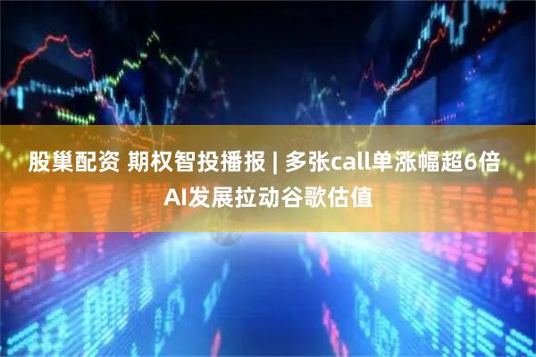股巢配资 期权智投播报 | 多张call单涨幅超6倍 AI发展拉动谷歌估值