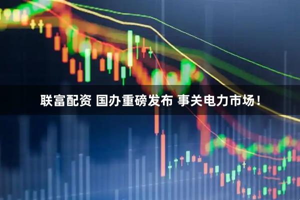 联富配资 国办重磅发布 事关电力市场！