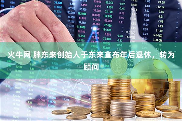 火牛网 胖东来创始人于东来宣布年后退休，转为顾问