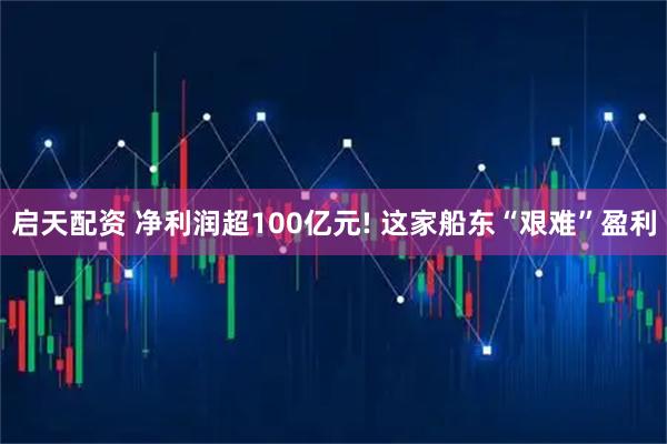 启天配资 净利润超100亿元! 这家船东“艰难”盈利