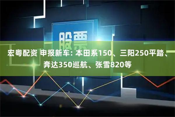 宏粤配资 申报新车: 本田系150、三阳250平踏、奔达350巡航、张雪820等