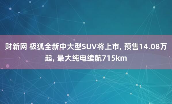 财新网 极狐全新中大型SUV将上市, 预售14.08万起, 最大纯电续航715km
