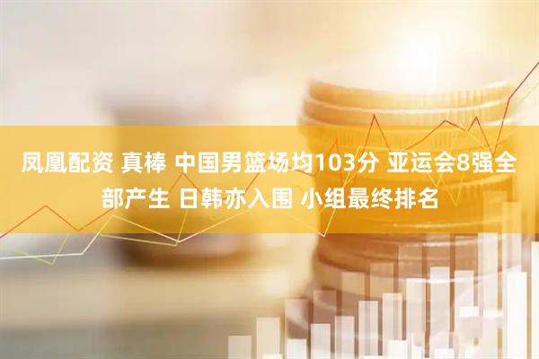 凤凰配资 真棒 中国男篮场均103分 亚运会8强全部产生 日韩亦入围 小组最终排名