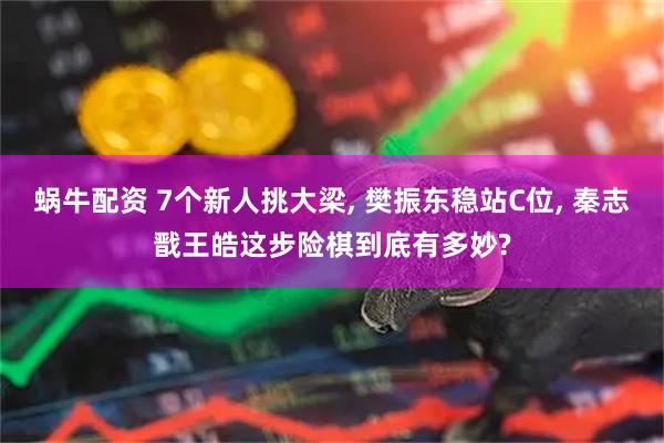 蜗牛配资 7个新人挑大梁, 樊振东稳站C位, 秦志戬王皓这步险棋到底有多妙?