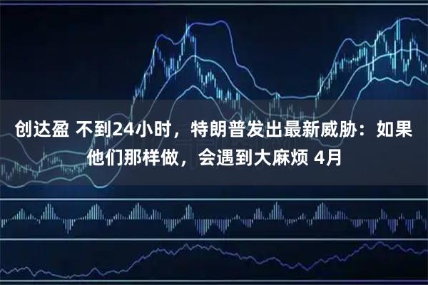 创达盈 不到24小时，特朗普发出最新威胁：如果他们那样做，会遇到大麻烦 4月