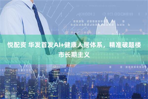 悦配资 华发首发AI+健康人居体系，精准破题楼市长期主义