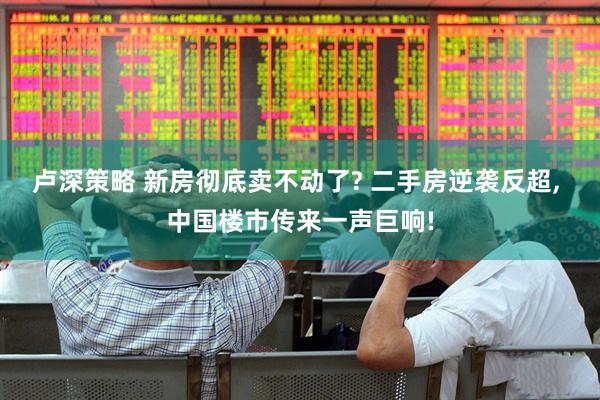 卢深策略 新房彻底卖不动了? 二手房逆袭反超, 中国楼市传来一声巨响!